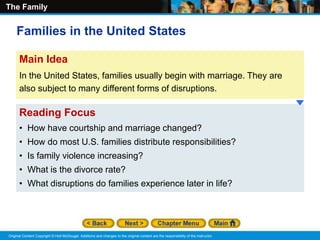 The Family
Original Content Copyright © Holt McDougal. Additions and changes to the original content are the responsibility of the instructor.
Reading Focus
• How have courtship and marriage changed?
• How do most U.S. families distribute responsibilities?
• Is family violence increasing?
• What is the divorce rate?
• What disruptions do families experience later in life?
Main Idea
In the United States, families usually begin with marriage. They are
also subject to many different forms of disruptions.
Families in the United States
 