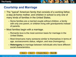 The Family
Original Content Copyright © Holt McDougal. Additions and changes to the original content are the responsibility of the instructor.
• The “typical” American family that consists of a working father,
a stay-at-home mother, and children in school is only one of
many kinds of families in the United States.
– Some families are a married couple without children, a family
with only one parent, or children living with grandparents instead
of parents.
• Most families begin with a marriage.
– Romantic love is the most common basis for marriage in the
United States.
– Most Americans marry someone similar to themselves in terms of
age, socioeconomic status, religion, and race (homogamy).
– Heterogamy is marriage between individuals who have different
social characteristics.
Courtship and Marriage
 