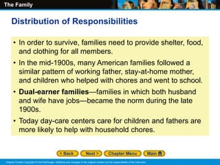 The Family
Original Content Copyright © Holt McDougal. Additions and changes to the original content are the responsibility of the instructor.
• In order to survive, families need to provide shelter, food,
and clothing for all members.
• In the mid-1900s, many American families followed a
similar pattern of working father, stay-at-home mother,
and children who helped with chores and went to school.
• Dual-earner families—families in which both husband
and wife have jobs—became the norm during the late
1900s.
• Today day-care centers care for children and fathers are
more likely to help with household chores.
Distribution of Responsibilities
 