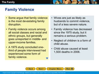 The Family
Original Content Copyright © Holt McDougal. Additions and changes to the original content are the responsibility of the instructor.
• Some argue that family violence
is the most devastating family
disruption.
• Family violence occurs among
all social classes and racial and
ethnic groups, but generally
goes unreported in middle- and
upper-income families.
• A 1975 study concluded one-
third of people interviewed had
experienced some form of
family violence.
• Wives are just as likely as
husbands to commit violence,
but of a less severe nature.
• Family violence has decreased
since the 1975 study, but it
remains a serious problem.
• Neglect of children is a form of
child abuse.
• Child abuse caused at least
1,500 deaths in 2006.
Family Violence
 