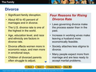 The Family
Original Content Copyright © Holt McDougal. Additions and changes to the original content are the responsibility of the instructor.
• Significant family disruption.
• About 40 to 45 percent of
marriages end in divorce.
• The U.S. divorce rate is one of
the highest in the world.
• Age, education level, and race
and ethnicity are factors in
divorce rate.
• Divorce affects women more in
economic ways, and men more
in emotional ways.
• Children of divorced parents
often struggle to adjust.
Four Reasons for Rising
Divorce Rate
• Laws governing divorce make
the process easier than in the
past.
• Increase in working wives make
leaving a husband more
economically feasible.
• Society attaches less stigma to
divorce.
• Many people expect more from
marriage and are less ready to
accept marital problems.
Divorce
 