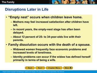 The Family
Original Content Copyright © Holt McDougal. Additions and changes to the original content are the responsibility of the instructor.
• “Empty nest” occurs when children leave home.
– Mothers may feel increased satisfaction after children have
left.
– In recent years, the empty-nest stage has often been
delayed.
– About 12 percent of 25- to 34-year-olds live with their
parents.
• Family dissolution occurs with the death of a spouse.
– Widowed women frequently face economic problems and
increased levels of loneliness.
– Identity problems can occur if the widow has defined herself
primarily in terms of being a wife.
Disruptions Later in Life
 