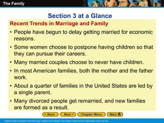 The Family
Original Content Copyright © Holt McDougal. Additions and changes to the original content are the responsibility of the instructor.
Recent Trends in Marriage and Family
• People have begun to delay getting married for economic
reasons.
• Some women choose to postpone having children so that
they can pursue their careers.
• Many married couples choose to never have children.
• In most American families, both the mother and the father
work.
• About a quarter of families in the United States are led by
a single parent.
• Many divorced people get remarried, and new families
are formed as a result.
Section 3 at a Glance
 