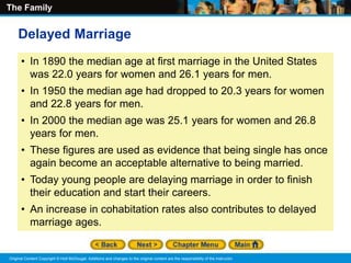 The Family
Original Content Copyright © Holt McDougal. Additions and changes to the original content are the responsibility of the instructor.
• In 1890 the median age at first marriage in the United States
was 22.0 years for women and 26.1 years for men.
• In 1950 the median age had dropped to 20.3 years for women
and 22.8 years for men.
• In 2000 the median age was 25.1 years for women and 26.8
years for men.
• These figures are used as evidence that being single has once
again become an acceptable alternative to being married.
• Today young people are delaying marriage in order to finish
their education and start their careers.
• An increase in cohabitation rates also contributes to delayed
marriage ages.
Delayed Marriage
 