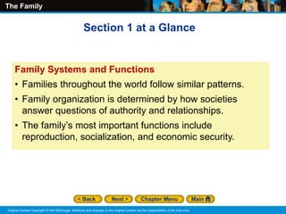 The Family
Original Content Copyright © Holt McDougal. Additions and changes to the original content are the responsibility of the instructor.
Family Systems and Functions
• Families throughout the world follow similar patterns.
• Family organization is determined by how societies
answer questions of authority and relationships.
• The family’s most important functions include
reproduction, socialization, and economic security.
Section 1 at a Glance
 