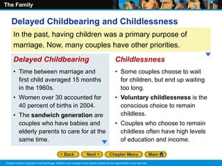 The Family
Original Content Copyright © Holt McDougal. Additions and changes to the original content are the responsibility of the instructor.
In the past, having children was a primary purpose of
marriage. Now, many couples have other priorities.
• Time between marriage and
first child averaged 15 months
in the 1960s.
• Women over 30 accounted for
40 percent of births in 2004.
• The sandwich generation are
couples who have babies and
elderly parents to care for at the
same time.
Delayed Childbearing
Delayed Childbearing and Childlessness
• Some couples choose to wait
for children, but end up waiting
too long.
• Voluntary childlessness is the
conscious choice to remain
childless.
• Couples who choose to remain
childless often have high levels
of education and income.
Childlessness
 