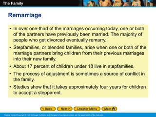 The Family
Original Content Copyright © Holt McDougal. Additions and changes to the original content are the responsibility of the instructor.
• In over one-third of the marriages occurring today, one or both
of the partners have previously been married. The majority of
people who get divorced eventually remarry.
• Stepfamilies, or blended families, arise when one or both of the
marriage partners bring children from their previous marriages
into their new family.
• About 17 percent of children under 18 live in stepfamilies.
• The process of adjustment is sometimes a source of conflict in
the family.
• Studies show that it takes approximately four years for children
to accept a stepparent.
Remarriage
 