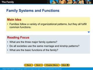 The Family
Original Content Copyright © Holt McDougal. Additions and changes to the original content are the responsibility of the instructor.
Reading Focus
• What are the three major family systems?
• Do all societies use the same marriage and kinship patterns?
• What are the basic functions of the family?
Main Idea
• Families follow a variety of organizational patterns, but they all fulfill
common functions.
Family Systems and Functions
 