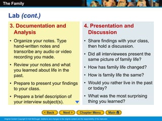 The Family
Original Content Copyright © Holt McDougal. Additions and changes to the original content are the responsibility of the instructor.
3. Documentation and
Analysis
• Organize your notes. Type
hand-written notes and
transcribe any audio or video
recording you made.
• Review your notes and what
you learned about life in the
past.
• Prepare to present your findings
to your class.
• Prepare a brief description of
your interview subject(s).
4. Presentation and
Discussion
• Share findings with your class,
then hold a discussion.
• Did all interviewees present the
same picture of family life?
• How has family life changed?
• How is family life the same?
• Would you rather live in the past
or today?
• What was the most surprising
thing you learned?
Lab (cont.)
 
