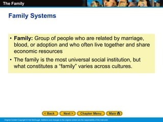 The Family
Original Content Copyright © Holt McDougal. Additions and changes to the original content are the responsibility of the instructor.
• Family: Group of people who are related by marriage,
blood, or adoption and who often live together and share
economic resources
• The family is the most universal social institution, but
what constitutes a “family” varies across cultures.
Family Systems
 