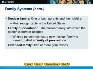 The Family
Original Content Copyright © Holt McDougal. Additions and changes to the original content are the responsibility of the instructor.
• Nuclear family: One or both parents and their children
– Most recognizable in the United States
• Family of orientation: The nuclear family into which the
person is born or adopted
– When a person marries, a new nuclear family is
formed, called a family of procreation
• Extended family: Two or more generations
Family Systems (cont.)
 