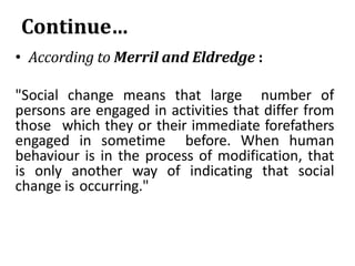 Continue…
• According to Merril and Eldredge :
"Social change means that large number of
persons are engaged in activities that differ from
those which they or their immediate forefathers
engaged in sometime before. When human
behaviour is in the process of modification, that
is only another way of indicating that social
change is occurring."
 
