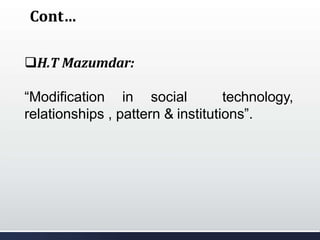 Cont…
H.T Mazumdar:
“Modification in social technology,
relationships , pattern & institutions”.
 