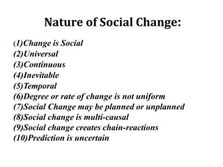 Nature of Social Change:
(1)Change is Social
(2)Universal
(3)Continuous
(4)Inevitable
(5)Temporal
(6)Degree or rate of change is not uniform
(7)Social Change may be planned or unplanned
(8)Social change is multi-causal
(9)Social change creates chain-reactions
(10)Prediction is uncertain
 