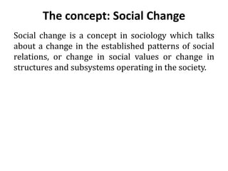 The concept: Social Change
Social change is a concept in sociology which talks
about a change in the established patterns of social
relations, or change in social values or change in
structures and subsystems operating in the society.
 