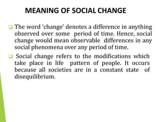 MEANING OF SOCIAL CHANGE
 The word ‘change’ denotes a difference in anything
observed over some period of time. Hence, social
change would mean observable differences in any
social phenomena over any period of time.
 Social change refers to the modifications which
take place in life pattern of people. It occurs
because all societies are in a constant state of
disequilibrium.
 