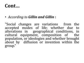 Cont…
• According to Gillin and Gillin :
"Social changes are variations from the
accepted modes of life; whether due to
alterations in geographical conditions, in
cultural equipment, composition of the
population, or ideologies and whether brought
about by diffusion or invention within the
group.“
 