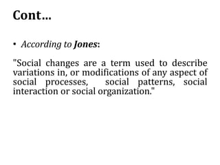 Cont…
• According to Jones:
"Social changes are a term used to describe
variations in, or modifications of any aspect of
social processes, social patterns, social
interaction or social organization."
 