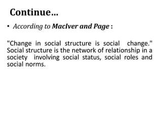 Continue…
• According to MacIver and Page :
"Change in social structure is social change."
Social structure is the network of relationship in a
society involving social status, social roles and
social norms.
 