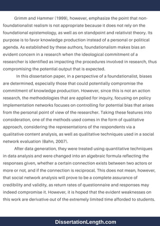 Grimm and Hammer (1999), however, emphasize the point that non-
foundationalist realism is not appropriate because it does not rely on the
foundational epistemology, as well as on standpoint and relativist theory. Its
purpose is to favor knowledge production instead of a personal or political
agenda. As established by these authors, foundationalism makes bias an
evident concern in a research when the ideological commitment of a
researcher is identified as impacting the procedures involved in research, thus
compromising the potential output that is expected.
In this dissertation paper, in a perspective of a foundationalist, biases
are determined, especially those that could potentially compromise the
commitment of knowledge production. However, since this is not an action
research, the methodologies that are applied for inquiry, focusing on policy
implementation networks focuses on controlling for potential bias that arises
from the personal point of view of the researcher. Taking these features into
consideration, one of the methods used comes in the form of qualitative
approach, considering the representations of the respondents via a
qualitative content analysis, as well as qualitative techniques used in a social
network evaluation (Bahn, 2007).
After data generation, they were treated using quantitative techniques
in data analysis and were changed into an algebraic formula reflecting the
responses given, whether a certain connection exists between two actors or
more or not, and if the connection is reciprocal. This does not mean, however,
that social network analysis will prove to be a complete assurance of
credibility and validity, as return rates of questionnaire and responses may
indeed compromise it. However, it is hoped that the evident weaknesses on
this work are derivative out of the extremely limited time afforded to students.
DissertationLength.com
 
