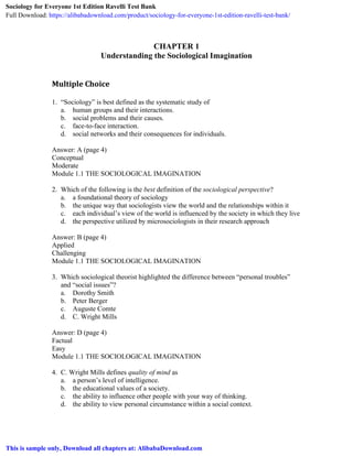 CHAPTER 1
Understanding the Sociological Imagination
Multiple Choice
1. “Sociology” is best defined as the systematic study of
a. human groups and their interactions.
b. social problems and their causes.
c. face-to-face interaction.
d. social networks and their consequences for individuals.
Answer: A (page 4)
Conceptual
Moderate
Module 1.1 THE SOCIOLOGICAL IMAGINATION
2. Which of the following is the best definition of the sociological perspective?
a. a foundational theory of sociology
b. the unique way that sociologists view the world and the relationships within it
c. each individual’s view of the world is influenced by the society in which they live
d. the perspective utilized by microsociologists in their research approach
Answer: B (page 4)
Applied
Challenging
Module 1.1 THE SOCIOLOGICAL IMAGINATION
3. Which sociological theorist highlighted the difference between “personal troubles”
and “social issues”?
a. Dorothy Smith
b. Peter Berger
c. Auguste Comte
d. C. Wright Mills
Answer: D (page 4)
Factual
Easy
Module 1.1 THE SOCIOLOGICAL IMAGINATION
4. C. Wright Mills defines quality of mind as
a. a person’s level of intelligence.
b. the educational values of a society.
c. the ability to influence other people with your way of thinking.
d. the ability to view personal circumstance within a social context.
Sociology for Everyone 1st Edition Ravelli Test Bank
Full Download: https://alibabadownload.com/product/sociology-for-everyone-1st-edition-ravelli-test-bank/
This is sample only, Download all chapters at: AlibabaDownload.com
 