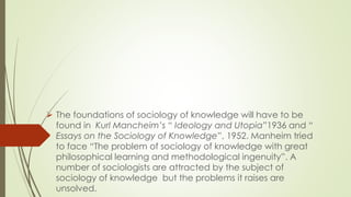  The foundations of sociology of knowledge will have to be
found in Kurl Mancheim’s “ Ideology and Utopia”1936 and “
Essays on the Sociology of Knowledge”, 1952. Manheim tried
to face “The problem of sociology of knowledge with great
philosophical learning and methodological ingenuity”. A
number of sociologists are attracted by the subject of
sociology of knowledge but the problems it raises are
unsolved.
 