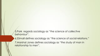 .
5.Park regards sociology as “the science of collective
behaviour”.
6.S5mall defines sociology as “the science of social relations.”
7.Marshal Jones defines sociology as “the study of man in
relationship to men”.
 