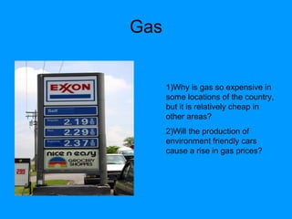 Gas 1)Why is gas so expensive in some locations of the country, but it is relatively cheap in other areas? 2)Will the production of environment friendly cars cause a rise in gas prices? 