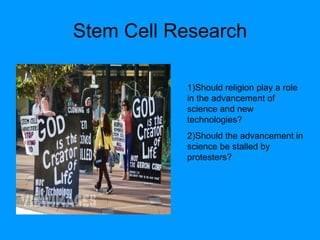 Stem Cell Research 1)Should religion play a role in the advancement of science and new technologies? 2)Should the advancement in science be stalled by protesters? 
