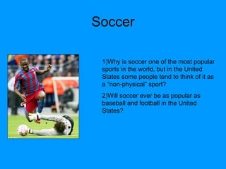 Soccer 1)Why is soccer one of the most popular sports in the world, but in the United States some people tend to think of it as a “non-physical” sport? 2)Will soccer ever be as popular as baseball and football in the United States? 