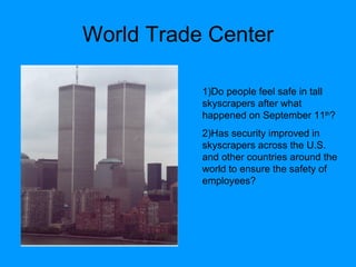 World Trade Center 1)Do people feel safe in tall skyscrapers after what happened on September 11 th ? 2)Has security improved in skyscrapers across the U.S. and other countries around the world to ensure the safety of employees?  