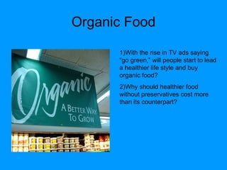 Organic Food 1)With the rise in TV ads saying “go green,” will people start to lead a healthier life style and buy organic food? 2)Why should healthier food without preservatives cost more than its counterpart? 