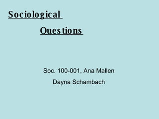 Sociological  Questions Soc. 100-001, Ana Mallen Dayna Schambach 