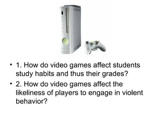 1. How do video games affect students study habits and thus their grades? 2. How do video games affect the likeliness of players to engage in violent behavior? 