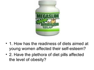 1. How has the readiness of diets aimed at young women affected their self-esteem? 2. Have the plethora of diet pills affected the level of obesity? 