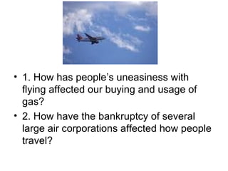 1. How has people’s uneasiness with flying affected our buying and usage of gas? 2. How have the bankruptcy of several large air corporations affected how people travel? 
