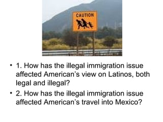 1. How has the illegal immigration issue affected American’s view on Latinos, both legal and illegal? 2. How has the illegal immigration issue affected American’s travel into Mexico?  