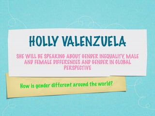 HOLLY VALENZUELA
SHE WILL BE SPEAKING ABOUT GENDER INEQUALITY, MALE
   AND FEMALE DIFFERENCES AND GENDER IN GLOBAL
                    PERSPECTIVE


 H o w is ge n de r di ff eren t a ro un d th e wor ld?
 