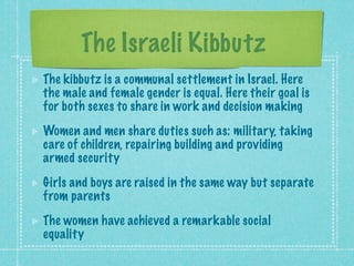 The Israeli Kibbutz
The kibbutz is a communal settlement in Israel. Here
the male and female gender is equal. Here their goal is
for both sexes to share in work and decision making
Women and men share duties such as: military, taking
care of children, repairing building and providing
armed security
Girls and boys are raised in the same way but separate
from parents
The women have achieved a remarkable social
equality
 