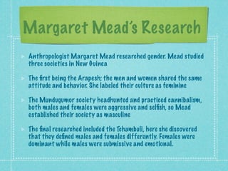 Margaret Mead’s Research
Anthropologist Margaret Mead researched gender. Mead studied
three societies in New Guinea

The ﬁrst being the Arapesh; the men and women shared the same
attitude and behavior. She labeled their culture as feminine

The Mundugumor society headhunted and practiced cannibalism,
both males and females were aggressive and selﬁsh, so Mead
established their society as masculine

The ﬁnal researched included the Tchambuli, here she discovered
that they deﬁned males and females differently. Females were
dominant while males were submissive and emotional.
 