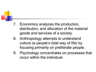 7. Economics analyzes the production,
distribution, and allocation of the material
goods and services of a society.
8. Anthropology attempts to understand
culture (a people’s total way of life) by
focusing primarily on preliterate people.
9. Psychology concentrates on processes that
occur within the individual.
 