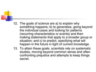 12. The goals of science are a) to explain why
something happens; b) to generalize, going beyond
the individual cases and looking for patterns
(recurring characteristics or events) and then
making statements that apply to a broader group or
situation; and c) to predict, specifying what will
happen in the future in light of current knowledge.
13. To attain these goals, scientists rely on systematic
studies, moving beyond common sense and often
confronting prejudice and attempts to keep things
secret.
 