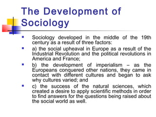 The Development of
Sociology
 Sociology developed in the middle of the 19th
century as a result of three factors:
 a) the social upheaval in Europe as a result of the
Industrial Revolution and the political revolutions in
America and France;
 b) the development of imperialism – as the
Europeans conquered other nations, they came in
contact with different cultures and began to ask
why cultures varied; and
 c) the success of the natural sciences, which
created a desire to apply scientific methods in order
to find answers for the questions being raised about
the social world as well.
 
