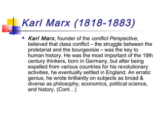 Karl Marx (1818-1883)
 Karl Marx, founder of the conflict Perspective,
believed that class conflict – the struggle between the
proletariat and the bourgeoisie – was the key to
human history. He was the most important of the 19th
century thinkers, born in Germany, but after being
expelled from various countries for his revolutionary
activities, he eventually settled in England. An erratic
genius, he wrote brilliantly on subjects as broad &
diverse as philosophy, economics, political science,
and history. (Cont…)
 