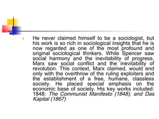 1. He never claimed himself to be a sociologist, but
his work is so rich in sociological insights that he is
now regarded as one of the most profound and
original sociological thinkers. While Spencer saw
social harmony and the inevitability of progress,
Marx saw social conflict and the inevitability of
revolution. This context, Marx claimed, would end
only with the overthrow of the ruling exploiters and
the establishment of a free, humane, classless
society. He placed special emphasis on the
economic base of society. His key works included:
1848: The Communist Manifesto (1848); and Das
Kapital (1867)
 