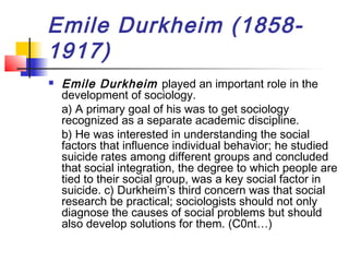 Emile Durkheim (1858-
1917)
 Emile Durkheim played an important role in the
development of sociology.
a) A primary goal of his was to get sociology
recognized as a separate academic discipline.
b) He was interested in understanding the social
factors that influence individual behavior; he studied
suicide rates among different groups and concluded
that social integration, the degree to which people are
tied to their social group, was a key social factor in
suicide. c) Durkheim’s third concern was that social
research be practical; sociologists should not only
diagnose the causes of social problems but should
also develop solutions for them. (C0nt…)
 