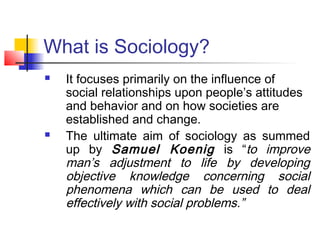 What is Sociology?
 It focuses primarily on the influence of
social relationships upon people’s attitudes
and behavior and on how societies are
established and change.
 The ultimate aim of sociology as summed
up by Samuel Koenig is “to improve
man’s adjustment to life by developing
objective knowledge concerning social
phenomena which can be used to deal
effectively with social problems.”
 