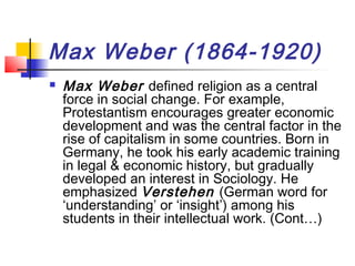 Max Weber (1864-1920)
 Max Weber defined religion as a central
force in social change. For example,
Protestantism encourages greater economic
development and was the central factor in the
rise of capitalism in some countries. Born in
Germany, he took his early academic training
in legal & economic history, but gradually
developed an interest in Sociology. He
emphasized Verstehen (German word for
‘understanding’ or ‘insight’) among his
students in their intellectual work. (Cont…)
 