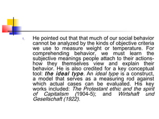 1. He pointed out that that much of our social behavior
cannot be analyzed by the kinds of objective criteria
we use to measure weight or temperature. For
comprehending behavior, we must learn the
subjective meanings people attach to their actions-
how they themselves view and explain their
behavior. He is also credited for a key conceptual
tool: the ideal type. An ideal type is a construct,
a model that serves as a measuring rod against
which actual cases can be evaluated. His key
works included: The Protestant ethic and the spirit
of Capitalism (1904-5); and Wirtshaft und
Gesellschaft (1922).
 