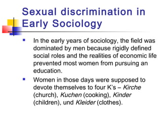 Sexual discrimination in
Early Sociology
 In the early years of sociology, the field was
dominated by men because rigidly defined
social roles and the realities of economic life
prevented most women from pursuing an
education.
 Women in those days were supposed to
devote themselves to four K’s – Kirche
(church), Kuchen (cooking), Kinder
(children), und Kleider (clothes).
 
